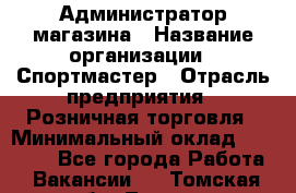 Администратор магазина › Название организации ­ Спортмастер › Отрасль предприятия ­ Розничная торговля › Минимальный оклад ­ 30 000 - Все города Работа » Вакансии   . Томская обл.,Томск г.